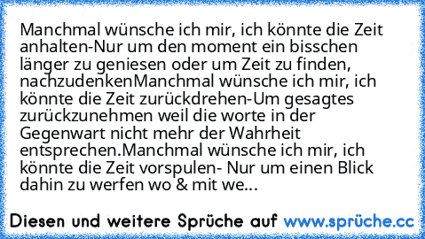 Manchmal wünsche ich mir, ich könnte die Zeit anhalten-Nur um den moment ein bisschen länger zu geniesen oder um Zeit zu finden, nachzudenken
Manchmal wünsche ich mir, ich könnte die Zeit zurückdrehen-Um gesagtes zurückzunehmen weil die worte in der Gegenwart nicht mehr der Wahrheit entsprechen.
Manchmal wünsche ich mir, ich könnte die Zeit vorspulen- Nur um einen Blick dahin zu werfen wo & mit...