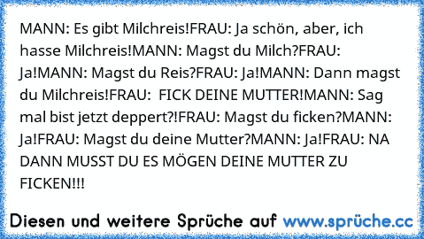 MANN: Es gibt Milchreis!
FRAU: Ja schön, aber, ich hasse Milchreis!
MANN: Magst du Milch?
FRAU: Ja!
MANN: Magst du Reis?
FRAU: Ja!
MANN: Dann magst du Milchreis!
FRAU:  FICK DEINE MUTTER!
MANN: Sag mal bist jetzt deppert?!
FRAU: Magst du ficken?
MANN: Ja!
FRAU: Magst du deine Mutter?
MANN: Ja!
FRAU: NA DANN MUSST DU ES MÖGEN DEINE MUTTER ZU FICKEN!!!