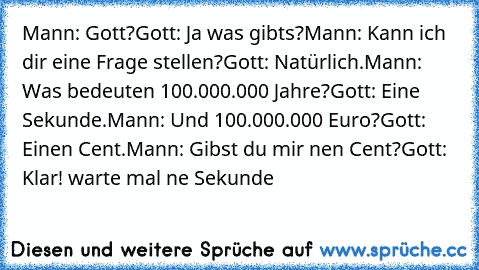 Mann: Gott?
Gott: Ja was gibts?
Mann: Kann ich dir eine Frage stellen?
Gott: Natürlich.
Mann: Was bedeuten 100.000.000 Jahre?
Gott: Eine Sekunde.
Mann: Und 100.000.000 Euro?
Gott: Einen Cent.
Mann: Gibst du mir nen Cent?
Gott: Klar! warte mal ne Sekunde