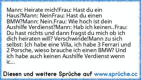 Mann: Heirate mich!
Frau: Hast du ein Haus?
Mann: Nein
Frau: Hast du einen BMW?
Mann: Nein.
Frau: Wie hoch ist dein Aushilfe Verdienst?
Mann: Hab ich keinen..
Frau: Du hast nichts und dann fragst du mich ob ich dich heiraten will? Verschwinde!
Mann zu sich selbst: Ich habe eine Villa, ich habe 3 Ferrari und 2 Porsche, wieso brauche ich einen BMW? Und ich habe auch keinen Aushilfe Verdienst wenn...