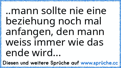 ..mann sollte nie eine beziehung noch mal anfangen, den mann weiss immer wie das ende wird...