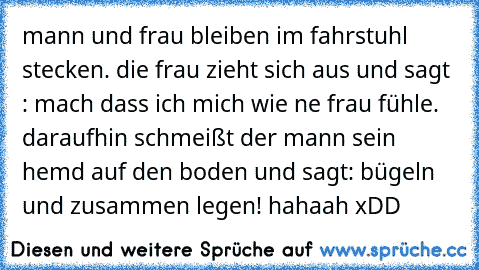 mann und frau bleiben im fahrstuhl stecken. die frau zieht sich aus und sagt : mach dass ich mich wie ne frau fühle. daraufhin schmeißt der mann sein hemd auf den boden und sagt: bügeln und zusammen legen! hahaah xDD