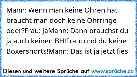 Mann: Wenn man keine Ohren hat braucht man doch keine Ohrringe oder?
Frau: Ja
Mann: Dann brauchst du ja auch keinen BH!
Frau: und du keine Boxershorts!
Mann: Das ist ja jetzt fies