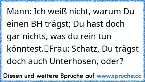 Mann: „Ich weiß nicht, warum Du einen BH trägst; Du hast doch gar nichts, was du rein tun könntest.“
Frau: „Schatz, Du trägst doch auch Unterhosen, oder?