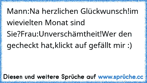 Mann:Na herzlichen Glückwunsch!im wievielten Monat sind Sie?
Frau:Unverschämtheit!
Wer den gecheckt hat,klickt auf gefällt mir :)