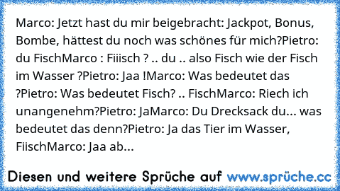 Marco: Jetzt hast du mir beigebracht: Jackpot, Bonus, Bombe, hättest du noch was schönes für mich?
Pietro: du Fisch
Marco : Fiiisch ? .. du .. also Fisch wie der Fisch im Wasser ?
Pietro: Jaa !
Marco: Was bedeutet das ?
Pietro: Was bedeutet Fisch? .. Fisch
Marco: Riech ich unangenehm?
Pietro: Ja
Marco: Du Drecksack du... was bedeutet das denn?
Pietro: Ja das Tier im Wasser, Fiisch
Marco: Jaa ab...