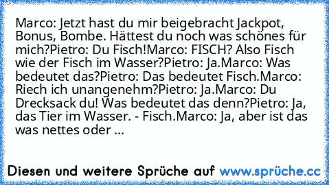 Marco: Jetzt hast du mir beigebracht Jackpot, Bonus, Bombe. Hättest du noch was schönes für mich?
Pietro: Du Fisch!
Marco: FISCH? Also Fisch wie der Fisch im Wasser?
Pietro: Ja.
Marco: Was bedeutet das?
Pietro: Das bedeutet Fisch.
Marco: Riech ich unangenehm?
Pietro: Ja.
Marco: Du Drecksack du! Was bedeutet das denn?
Pietro: Ja, das Tier im Wasser. - Fisch.
Marco: Ja, aber ist das was nettes od...