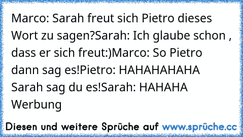 Marco: Sarah freut sich Pietro dieses Wort zu sagen?
Sarah: Ich glaube schon , dass er sich freut:)
Marco: So Pietro dann sag es!
Pietro: HAHAHAHAHA Sarah sag du es!
Sarah: HAHAHA Werbung