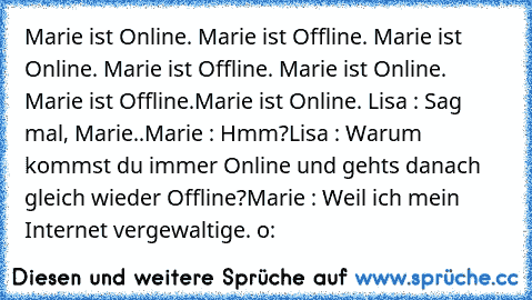 Marie ist Online. Marie ist Offline. Marie ist Online. Marie ist Offline. Marie ist Online. Marie ist Offline.
Marie ist Online. 
Lisa : Sag mal, Marie..
Marie : Hmm?
Lisa : Warum kommst du immer Online und gehts danach gleich wieder Offline?
Marie : Weil ich mein Internet vergewaltige. o: