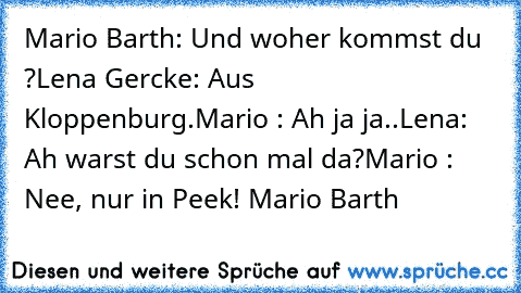 Mario Barth: Und woher kommst du ?
Lena Gercke: Aus Kloppenburg.
Mario : Ah ja ja..
Lena: Ah warst du schon mal da?
Mario : Nee, nur in Peek! 
Mario Barth ♥