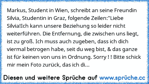 Markus, Student in Wien, schreibt an seine Freundin Silvia, Studentin in Graz, folgende Zeilen:
"Liebe Silvia!
Ich kann unsere Beziehung so leider nicht weiterführen. Die Entfernung, die zwischen uns liegt, ist zu groß. Ich muss auch zugeben, dass ich dich viermal betrogen habe, seit du weg bist, & das ganze ist für keinen von uns in Ordnung. Sorry ! ! Bitte schick mir mein Foto zurück, das ich...