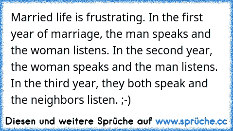 Married life is frustrating. In the first year of marriage, the man speaks and the woman listens. In the second year, the woman speaks and the man listens. In the third year, they both speak and the neighbors listen. ;-)