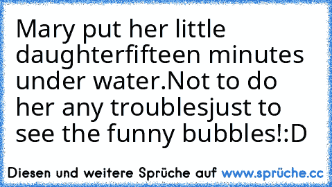 Mary put her little daughter
fifteen minutes under water.
Not to do her any troubles
just to see the funny bubbles!
:D