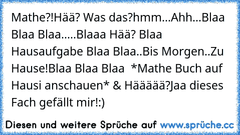 Mathe?!Hää? Was das?hmm.
..
Ahh...Blaa Blaa Blaa.....Blaaa Hää? Blaa Hausaufgabe Blaa Blaa..Bis Morgen..
Zu Hause!
Blaa Blaa Blaa  *Mathe Buch auf Hausi anschauen* & Häääää?
Jaa dieses Fach gefällt mir!:)