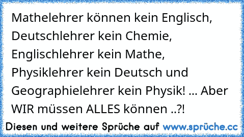 Mathelehrer können kein Englisch, Deutschlehrer kein Chemie, Englischlehrer kein Mathe, Physiklehrer kein Deutsch und Geographielehrer kein Physik! ... Aber WIR müssen ALLES können ..?!