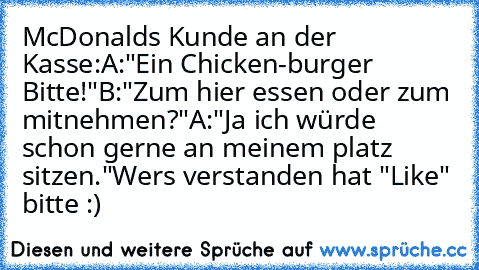 McDonalds Kunde an der Kasse:
A:"Ein Chicken-burger Bitte!"
B:"Zum hier essen oder zum mitnehmen?"
A:"Ja ich würde schon gerne an meinem platz sitzen."
Wers verstanden hat "Like" bitte :)