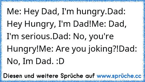 Me: Hey Dad, I'm hungry.
Dad: Hey Hungry, I'm Dad!
Me: Dad, I'm serious.
Dad: No, you're Hungry!
Me: Are you joking?!
Dad: No, Im Dad. :D