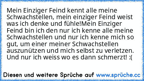 Mein Einziger Feind kennt alle meine Schwachstellen, mein einziger Feind weist was ich denke und fühle!
Mein Einziger Feind bin ich den nur ich kenne alle meine Schwachstellen und nur ich kenne mich so gut, um einer meiner Schwachstellen auszunützen und mich selbst zu verletzen. Und nur ich weiss wo es dann schmerzt! :(