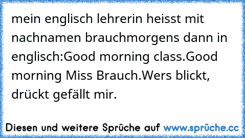 mein englisch lehrerin heisst mit nachnamen brauch
morgens dann in englisch:
Good morning class.
Good morning Miss Brauch.
Wers blickt, drückt gefällt mir.