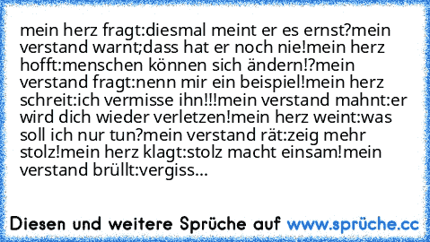 mein herz fragt:diesmal meint er es ernst?
mein verstand warnt;dass hat er noch nie!
mein herz hofft:menschen können sich ändern!?
mein verstand fragt:nenn mir ein beispiel!
mein herz schreit:ich vermisse ihn!!!
mein verstand mahnt:er wird dich wieder verletzen!
mein herz weint:was soll ich nur tun?
mein verstand rät:zeig mehr stolz!
mein herz klagt:stolz macht einsam!
mein verstand brüllt:verg...