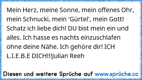 Mein Herz, meine Sonne, mein offenes Ohr, mein Schnucki, mein 'Gürtel', mein Gott! Schatz ich liebe dich! DU bist mein ein und alles♥♥. Ich hasse es nachts einzuschlafen ohne deine Nähe. Ich gehöre dir! ICH L.I.E.B.E DICH!!!Julian Reeh♥