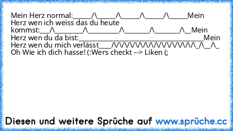 Mein Herz normal:
______/\______/\______/\______/\______
Mein Herz wen ich weiss das du heute kommst:
___/\_________/\__________/\________/\________/\__
Mein Herz wen du da bist:
________________________________________
Mein Herz wen du mich verlässt
____/\/\/\/\/\/\/\/\/\/\/\/\/\/\/\/\_/\__/\_ 
Oh Wie ich dich hasse! (:
Wers checkt --> Liken (;