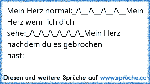 Mein Herz normal:
_/\__/\__/\__/\__
Mein Herz wenn ich dich sehe:
_/\_/\_/\_/\_/\_/\_
Mein Herz nachdem du es gebrochen hast:
_______________