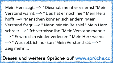 Mein Herz sagt: ---> " DiesmaL meint er es ernst "
Mein Verstand warnt: ---> " Das hat er noch nie " 
Mein Herz hofft: ---> "Menschen können sich ändern "
Mein Verstand fragt: ---> " Nenn mir ein Beispiel " 
Mein Herz schreit: ---> " Ich vermisse ihn "
Mein Verstand mahnt: ---> " Er wird dich wieder verletzen " 
Mein Herz weint: ---> " Was soLL ich nur tun "
Mein Verstand rät: ---> " Zeig mehr ...