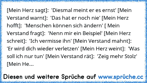 [Mein Herz sagt]:
  'Diesmal meint er es ernst'
 [Mein Verstand warnt]:
  'Das hat er noch nie'
 [Mein Herz hofft]:
  'Menschen können sich ändern'
 [ Mein Verstand fragt]:
  'Nenn mir ein Beispiel'
 [Mein Herz schreit]:
  'Ich vermisse ihn'
 [Mein Verstand mahnt]: 
  'Er wird dich wieder verletzen'
 [Mein Herz weint]:
  'Was soll ich nur tun'
 [Mein Verstand rät]:
  'Zeig mehr Stolz'
 [Mein He...