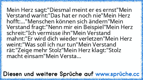 Mein Herz sagt:
"Diesmal meint er es ernst"
Mein Verstand warnt:
"Das hat er noch nie"
Mein Herz hofft:
..."Menschen können sich ändern"
Mein Verstand fragt:
"Nenn mir ein Beispiel"
Mein Herz schreit:
"Ich vermisse ihn"
Mein Verstand mahnt:
"Er wird dich wieder verletzen"
Mein Herz weint:
"Was soll ich nur tun"
Mein Verstand rät:
"Zeige mehr Stolz"
Mein Herz klagt:
"Stolz macht einsam"
Mein Ver...