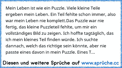 Mein Leben ist wie ein Puzzle. Viele kleine Teile ergeben mein Leben. Ein Teil fehlte schon immer, also war mein Leben nie komplett.
Das Puzzle war nie fertig, das kleine Puzzleteil fehlte, um mir ein vollständiges Bild zu zeigen. Ich hoffte tagtäglich, das ich mein kleines Teil finden würde. Ich suchte dannach, welch das richtige sein könnte, aber nie passte eines davon in mein Puzzle. Eines T...