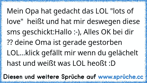 Mein Opa hat gedacht das LOL "lots of love"  heißt und hat mir deswegen diese sms geschickt:
Hallo :-), Alles OK bei dir ?? deine Oma ist gerade gestorben LOL...
klick gefällt mir wenn du gelächelt hast und weißt was LOL heoßt :D