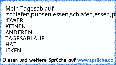 Mein Tagesablauf :
schlafen,pupsen,essen,schlafen,essen,pupsen,schlafen,essen,pupsen,schlafen,pupsen,essen,schlafen,essen,pupsen :D
WER KEINEN ANDEREN TAGESABLAUF HAT LIKEN