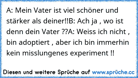 A: Mein Vater ist viel schöner und stärker als deiner!!
B: Ach ja , wo ist denn dein Vater ??
A: Weiss ich nicht , bin adoptiert , aber ich bin immerhin kein misslungenes experiment !!