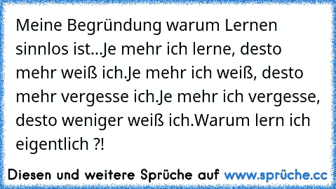 Meine Begründung warum Lernen sinnlos ist...
Je mehr ich lerne, desto mehr weiß ich.
Je mehr ich weiß, desto mehr vergesse ich.
Je mehr ich vergesse, desto weniger weiß ich.
Warum lern ich eigentlich ?!