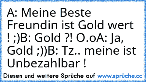 A: Meine Beste Freundin ist Gold wert ! ;)
B: Gold ?! O.o
A: Ja, Gold ;))
B: Tz.. meine ist Unbezahlbar ! ♥