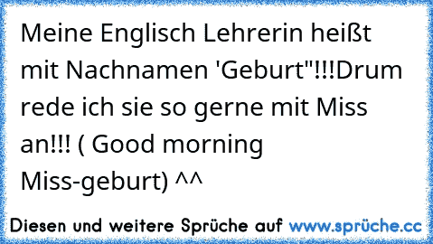 Meine Englisch Lehrerin heißt mit Nachnamen 'Geburt"!!!
Drum rede ich sie so gerne mit Miss an!!! ( Good morning Miss-geburt) ^^