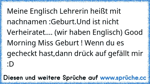 Meine Englisch Lehrerin heißt mit nachnamen :Geburt.Und ist nicht Verheiratet....
 (wir haben Englisch)
 Good Morning Miss Geburt !
 Wenn du es gecheckt hast,dann drück auf gefällt mir :D