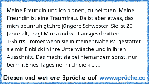 Meine Freundin und ich planen, zu heiraten. Meine Freundin ist eine Traumfrau. Da ist aber etwas, das mich beunruhigt:
Ihre jüngere Schwester. Sie ist 20 Jahre alt, trägt Minis und weit ausgeschnittene T-Shirts. Immer wenn sie in meiner Nähe ist, gestattet sie mir Einblick in ihre Unterwäsche und in ihren Ausschnitt. Das macht sie bei niemandem sonst, nur bei mir.
Eines Tages rief mich die klei...