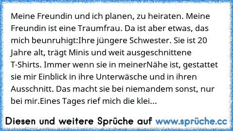 Meine Freundin und ich planen, zu heiraten. Meine Freundin ist eine Traumfrau. Da ist aber etwas, das mich beunruhigt:
Ihre jüngere Schwester. Sie ist 20 Jahre alt, trägt Minis und weit ausgeschnittene T-Shirts. Immer wenn sie in meiner
Nähe ist, gestattet sie mir Einblick in ihre Unterwäsche und in ihren Ausschnitt. Das macht sie bei niemandem sonst, nur bei mir.
Eines Tages rief mich die klei...