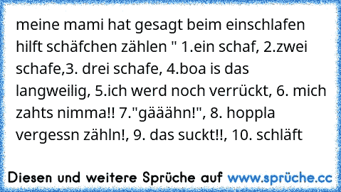 meine mami hat gesagt beim einschlafen hilft schäfchen zählen " 1.ein schaf, 2.zwei schafe,3. drei schafe, 4.boa is das langweilig, 5.ich werd noch verrückt, 6. mich zahts nimma!! 7."gääähn!", 8. hoppla vergessn zähln!, 9. das suckt!!, 10. schläft