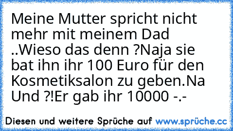 Meine Mutter spricht nicht mehr mit meinem Dad ..
Wieso das denn ?
Naja sie bat ihn ihr 100 Euro für den Kosmetiksalon zu geben.
Na Und ?!
Er gab ihr 10000 -.-