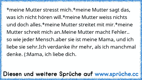 *meine Mutter stresst mich.
*meine Mutter sagt das, was ich nicht hören will.
*meine Mutter weiss nichts und doch alles.
*meine Mutter streitet mit mir.
*meine Mutter schreit mich an.
Meine Mutter macht Fehler.. so wie jeder Mensch.
aber sie ist meine Mama, und ich liebe sie sehr.
Ich verdanke ihr mehr, als ich manchmal denke. (:
Mama, ich liebe dich. ♥♥