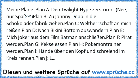 Meine Pläne :
Plan A: Den Twilight Hype zerstören. (Nee, nur Spaß^^)
Plan B: Zu Johnny Depp in die Schokoladenfabrik ziehen.
Plan C: Weltherrschaft an mich reißen.
Plan D: Nach Bikini Bottom auswandern.
Plan E: Mich Joker aus dem Film Batman anschließen.
Plan F: Pirat werden.
Plan G: Kekse essen.
Plan H: Pokemontrainer werden.
Plan I: Hände über den Kopf und schreiend im Kreis rennen.
Plan J: Leut...