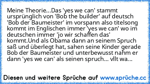 Meine Theorie...
Das 'yes we can' stammt ursprünglich von 'Bob the builder' auf deutsch 'Bob der Baumeister' im vorspann also titelsong kommt im Englischen immer 'yes we can' wo im deutschen immer 'jo wir schaffen das' kommt.
Und als Obama dann an seinem Spruch saß und überlegt hat, sahen seine Kinder gerade Bob der Baumeister und unterbewusst nahm er dann 'yes we can' als seinen spruch... vllt...