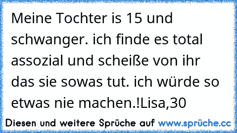 Meine Tochter is 15 und schwanger. ich finde es total assozial und scheiße von ihr das sie sowas tut. ich würde so etwas nie machen.!
Lisa,30