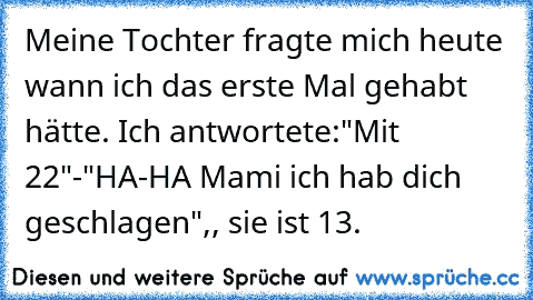 Meine Tochter fragte mich heute wann ich das erste Mal gehabt hätte. Ich antwortete:"Mit 22"-"HA-HA Mami ich hab dich geschlagen",, sie ist 13.