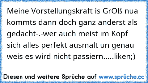 Meine Vorstellungskraft is GrOß nua kommts dann doch ganz anderst als gedacht-.-
wer auch meist im Kopf sich alles perfekt ausmalt un genau weis es wird nicht passiern.....liken;)