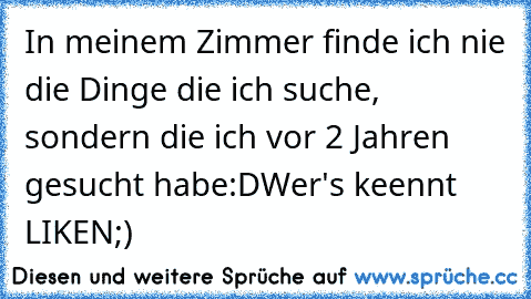 In meinem Zimmer finde ich nie die Dinge die ich suche, sondern die ich vor 2 Jahren gesucht habe:D♥
Wer's keennt LIKEN♥;)