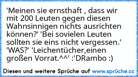 'Meinen sie ernsthaft , dass wir mit 200 Leuten gegen diesen Wahnsinnigen nichts ausrichten können?' 'Bei sovielen Leuten sollten sie eins nicht vergessen.' 'WAS?' 'Leichentücher,einen großen Vorrat.^^' :'D
Rambo :) ♥